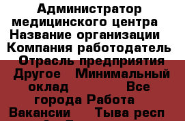 Администратор медицинского центра › Название организации ­ Компания-работодатель › Отрасль предприятия ­ Другое › Минимальный оклад ­ 28 000 - Все города Работа » Вакансии   . Тыва респ.,Ак-Довурак г.